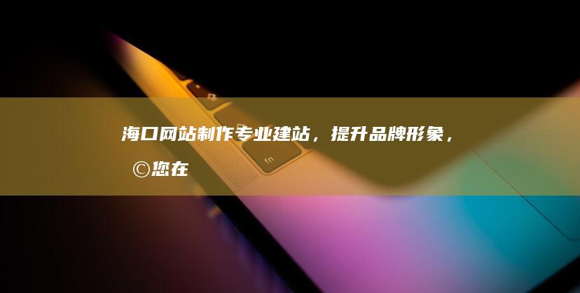 海口网站制作：专业建站，提升品牌形象，助您在网络世界脱颖而出