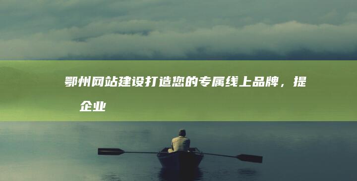 鄂州网站建设：打造您的专属线上品牌，提升企业形象与业绩