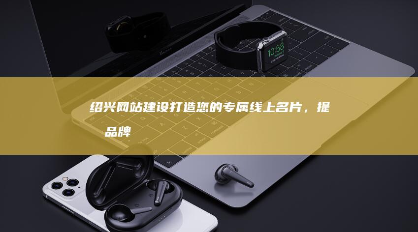 绍兴网站建设：打造您的专属线上名片，提升品牌形象和业务增长
