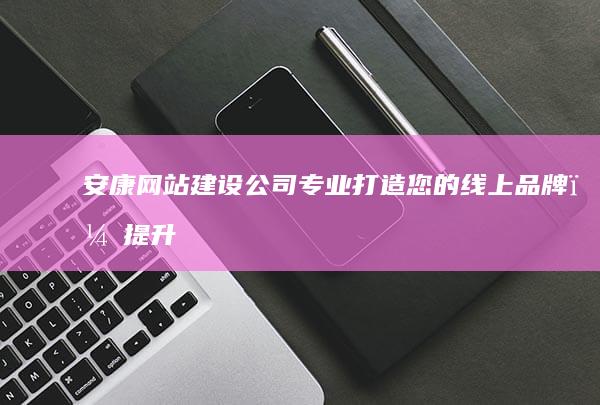 安康网站建设公司:专业打造您的线上品牌，提升企业形象与效益