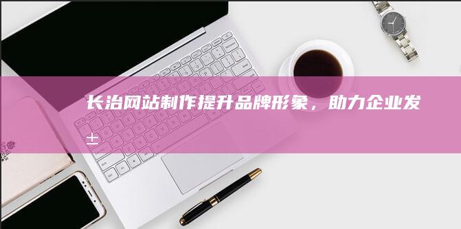 长治网站制作：提升品牌形象，助力企业发展