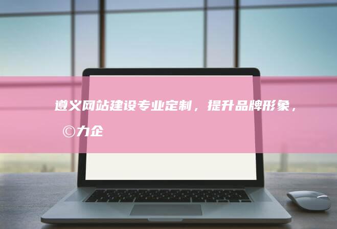 遵义网站建设：专业定制，提升品牌形象，助力企业发展