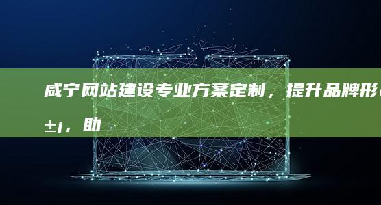 咸宁网站建设：专业方案定制，提升品牌形象，助力企业发展