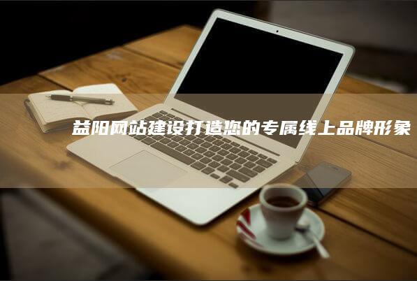 益阳网站建设：打造您的专属线上品牌形象