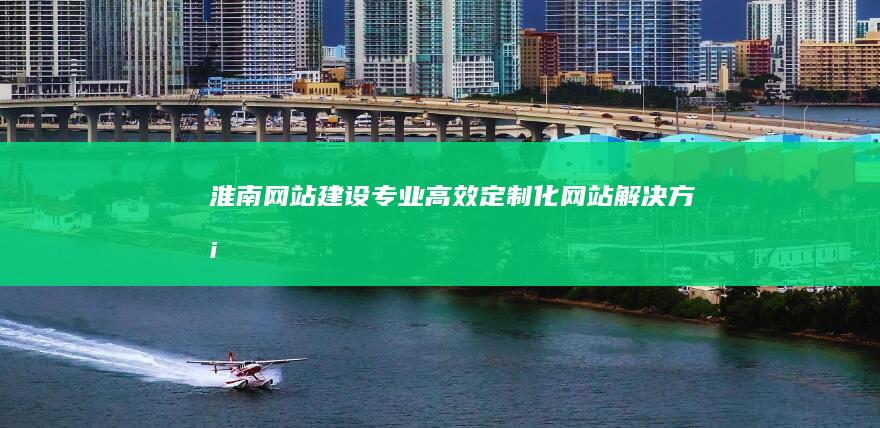 淮南网站建设：专业、高效、定制化网站解决方案