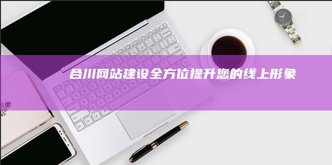 合川网站建设：全方位提升您的线上形象