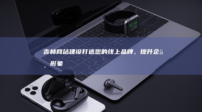 吉林网站建设：打造您的线上品牌，提升企业形象和销售业绩