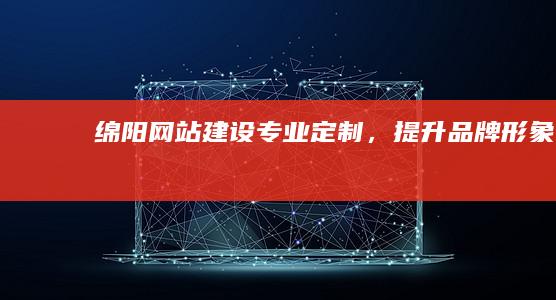 绵阳网站建设：专业定制，提升品牌形象