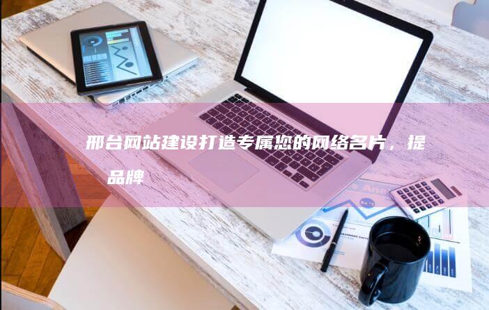 邢台网站建设：打造专属您的网络名片，提升品牌形象，引爆市场！