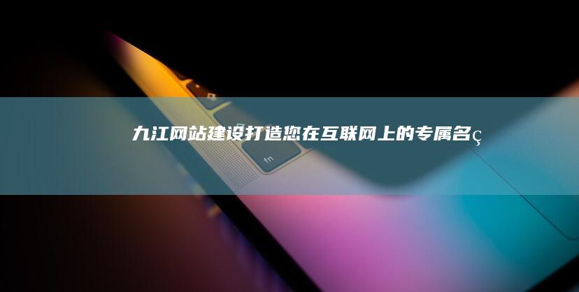 九江网站建设：打造您在互联网上的专属名片