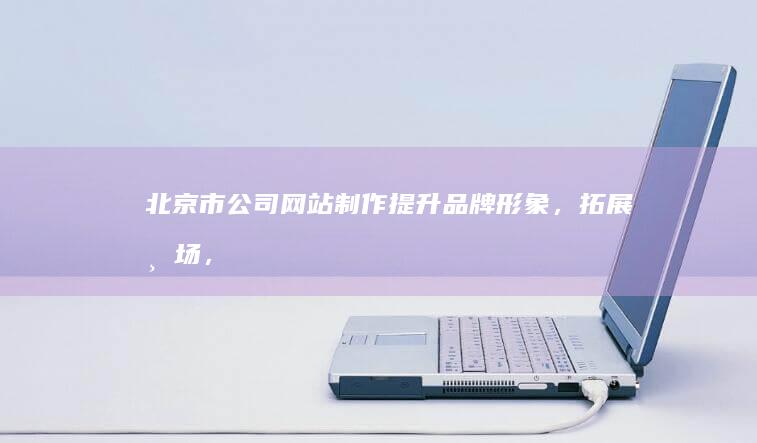 北京市公司网站制作：提升品牌形象，拓展市场，助力企业发展
