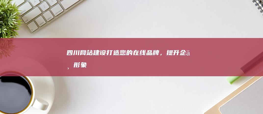四川网站建设：打造您的在线品牌，提升企业形象，引领市场新机遇