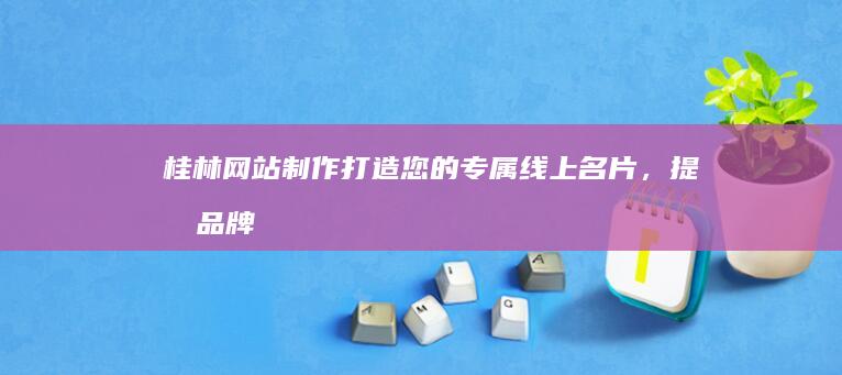 桂林网站制作：打造您的专属线上名片，提升品牌形象与业绩
