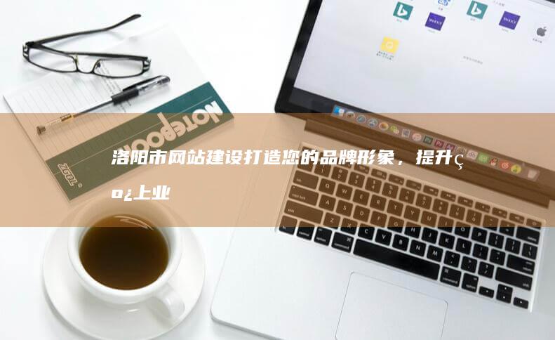 洛阳市网站建设：打造您的品牌形象，提升线上业绩