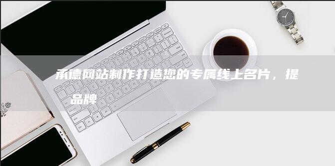承德网站制作：打造您的专属线上名片，提升品牌形象与业务增长