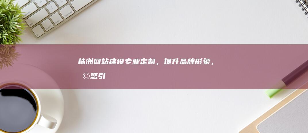 株洲网站建设：专业定制，提升品牌形象，助您引流获客