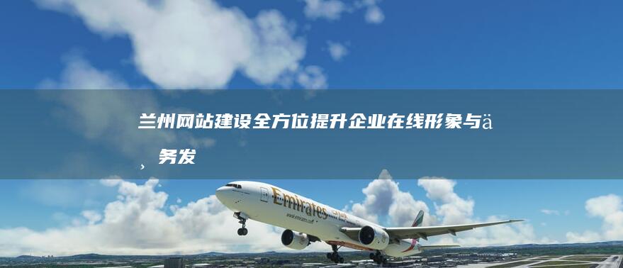 兰州网站建设：全方位提升企业在线形象与业务发展
