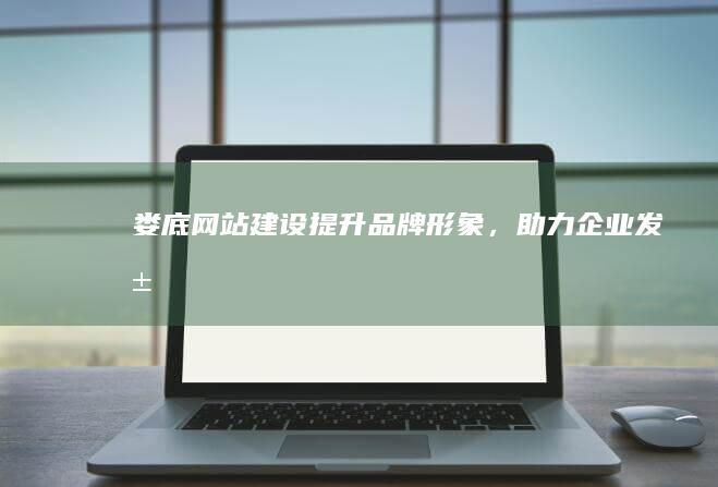 娄底网站建设：提升品牌形象，助力企业发展