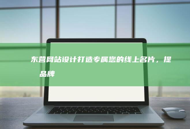 东营网站设计：打造专属您的线上名片，提升品牌形象，引爆商机
