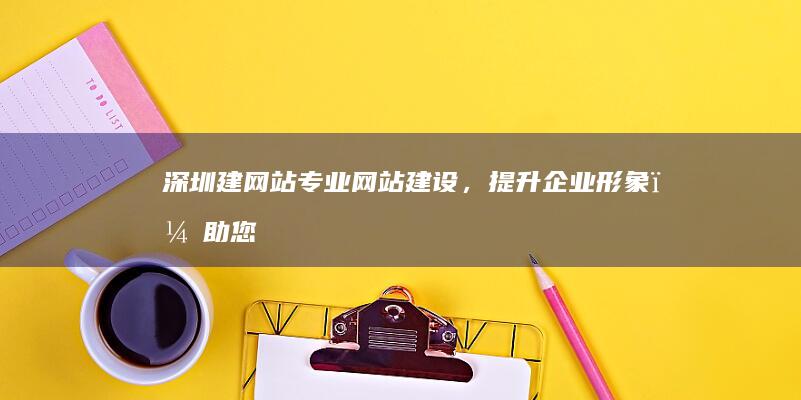 深圳建网站：专业网站建设，提升企业形象，助您在线获客