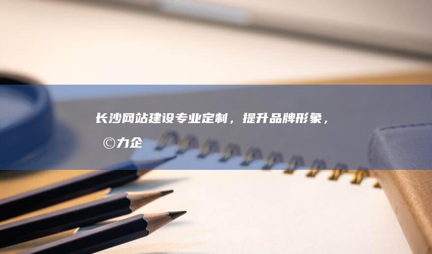 长沙网站建设：专业定制，提升品牌形象，助力企业发展