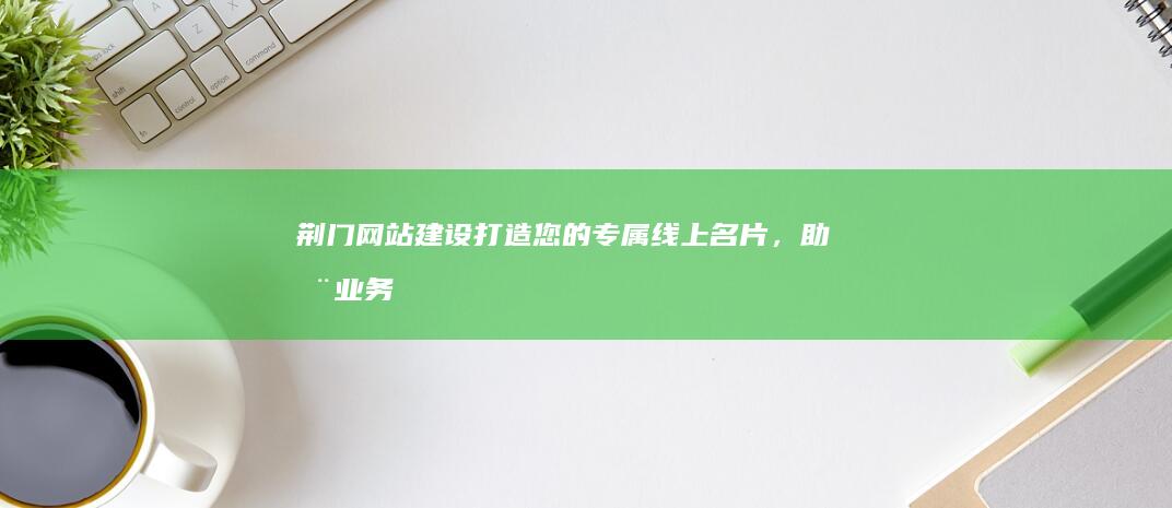 荆门网站建设：打造您的专属线上名片，助您业务腾飞