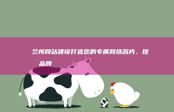 兰州网站建设：打造您的专属网络名片，提升品牌形象和业务增长