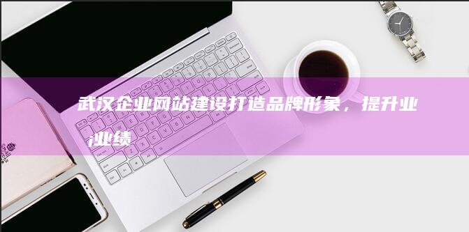 武汉企业网站建设：打造品牌形象，提升业务业绩