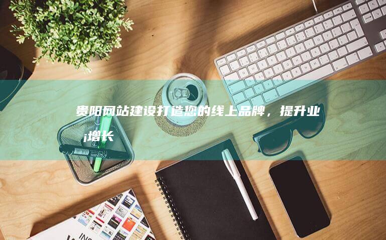贵阳网站建设：打造您的线上品牌，提升业务增长