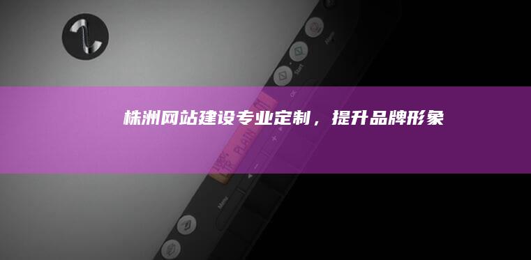 株洲网站建设：专业定制，提升品牌形象