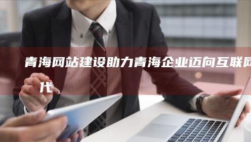 青海网站建设：助力青海企业迈向互联网新时代