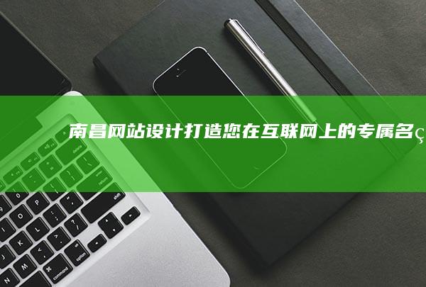 南昌网站设计：打造您在互联网上的专属名片