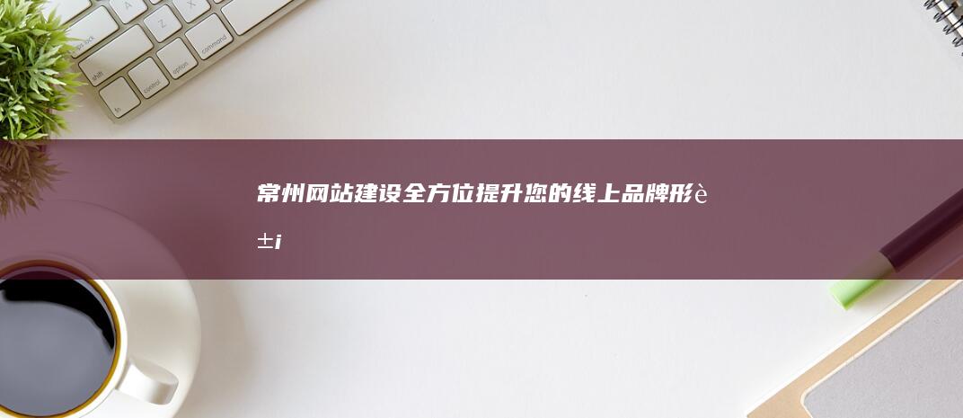 常州网站建设：全方位提升您的线上品牌形象