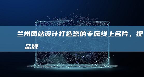 兰州网站设计：打造您的专属线上名片，提升品牌形象与业绩