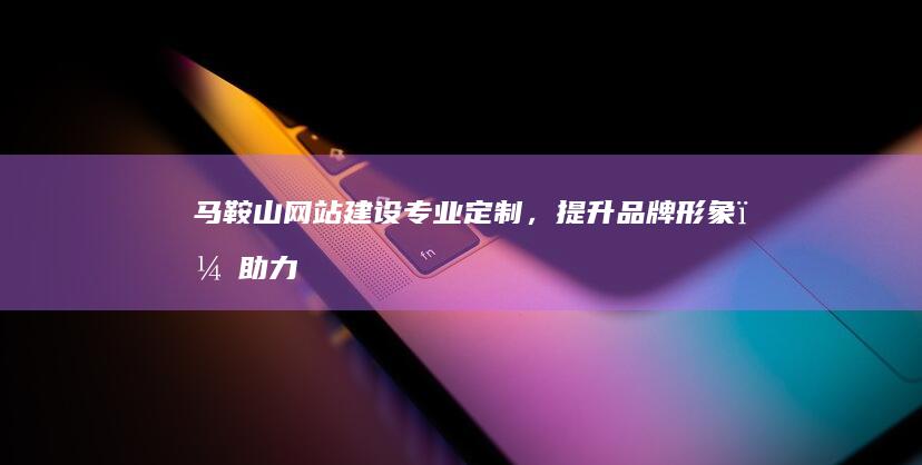 马鞍山网站建设：专业定制，提升品牌形象，助力企业发展