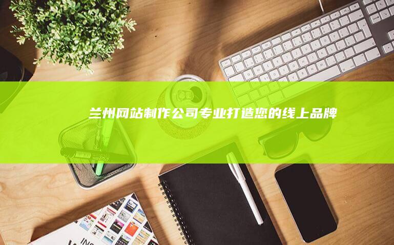 兰州网站制作公司 - 专业打造您的线上品牌