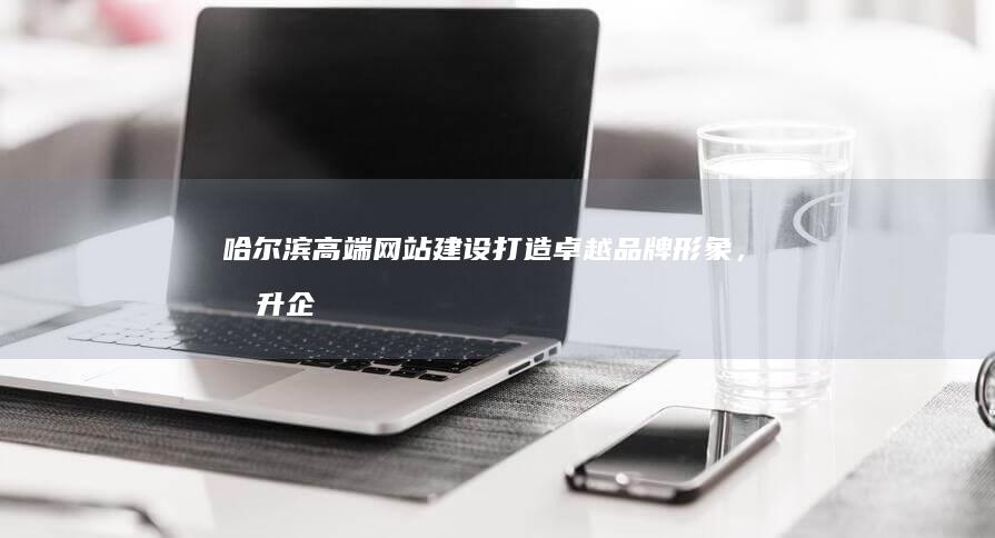 哈尔滨高端网站建设：打造卓越品牌形象，提升企业价值