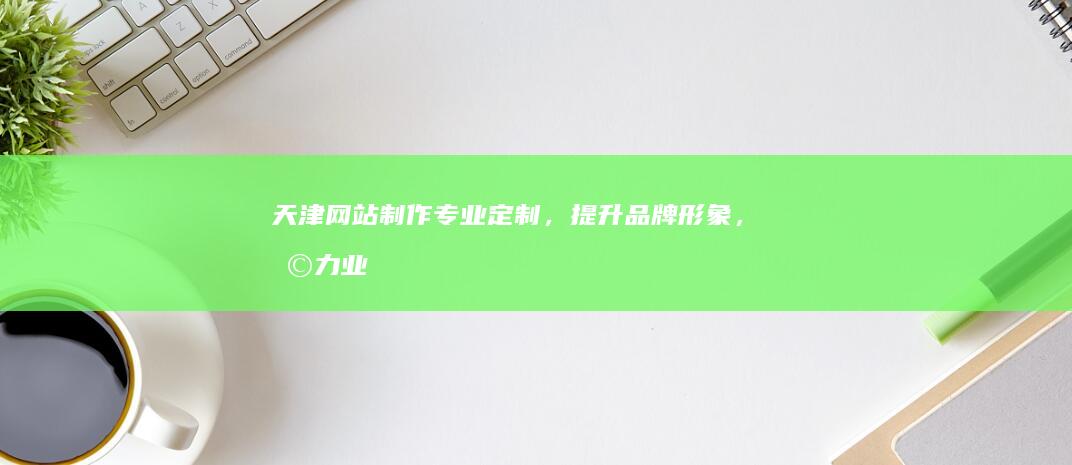 天津网站制作：专业定制，提升品牌形象，助力业务增长