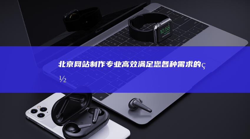 北京网站制作：专业、高效、满足您各种需求的网站解决方案