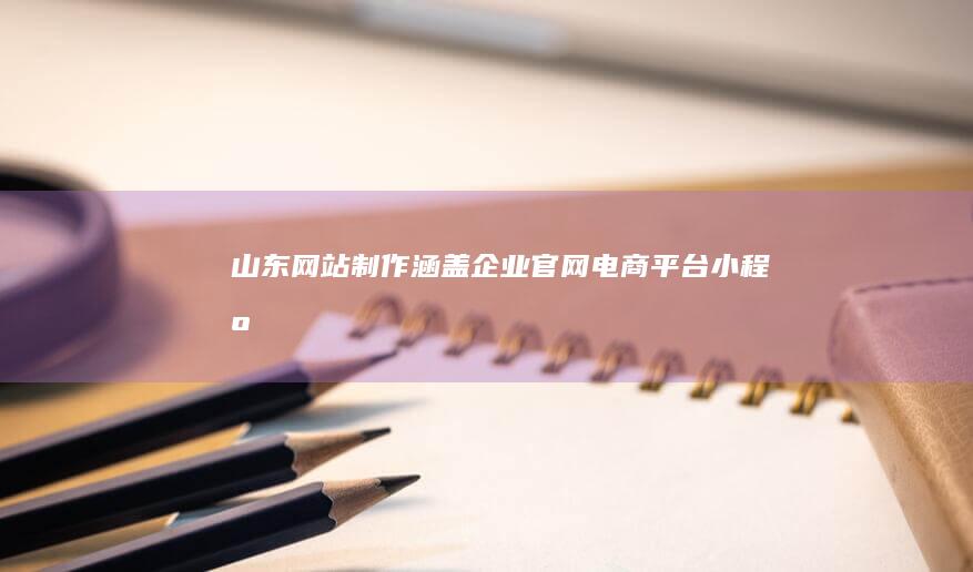 山东网站制作：涵盖企业官网、电商平台、小程序开发等全方位网站解决方案