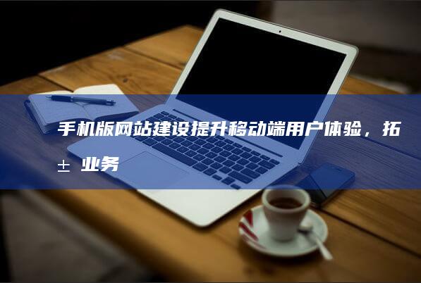 手机版网站建设：提升移动端用户体验，拓展业务增长新渠道