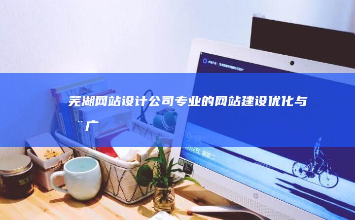 芜湖网站设计公司：专业的网站建设、优化与推广服务