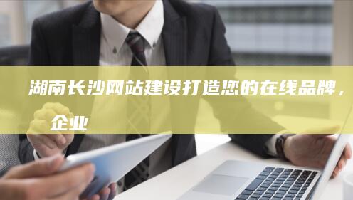 湖南长沙网站建设：打造您的在线品牌，提升企业形象