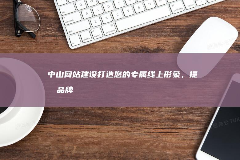 中山网站建设：打造您的专属线上形象，提升品牌价值