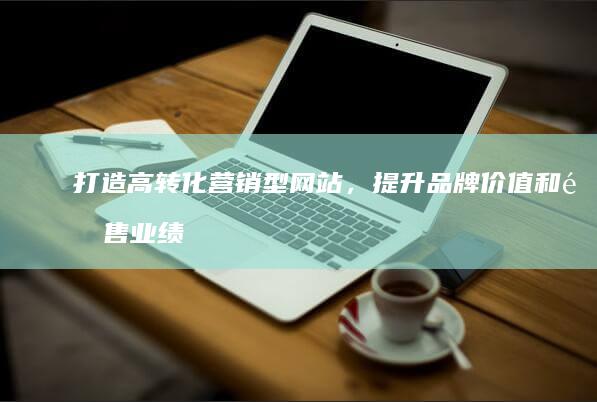 打造高转化营销型网站，提升品牌价值和销售业绩