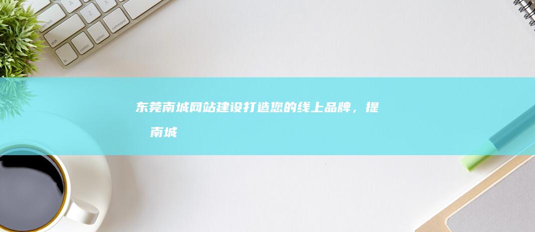 东莞南城网站建设：打造您的线上品牌，提升南城业务