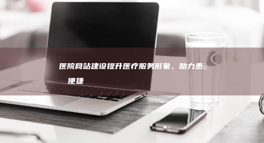 医院网站建设：提升医疗服务形象，助力患者便捷就医