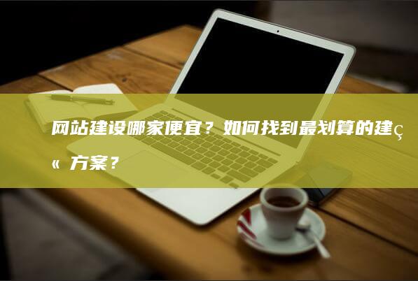 网站建设哪家便宜？如何找到最划算的建站方案？