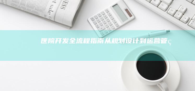 医院开发全流程指南：从规划设计到运营管理