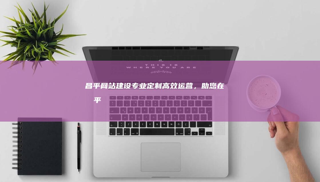 昌平网站建设：专业定制、高效运营，助您在昌平市场脱颖而出